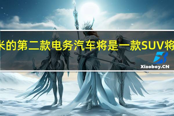 报道称小米的第二款电动汽车将是一款 SUV 将于今年年底推出