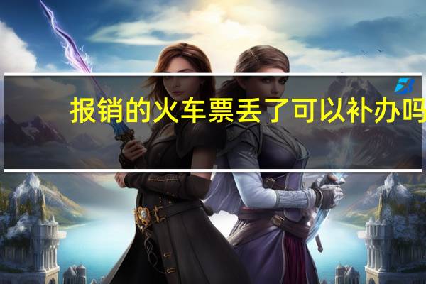 报销的火车票丢了可以补办吗（火车票丢了 报销怎么办 谢谢）