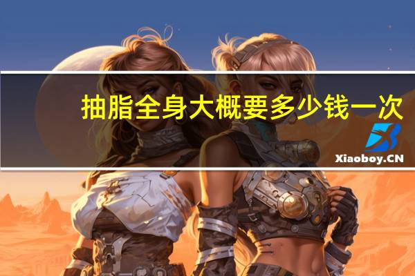 抽脂全身大概要多少钱一次？吸脂减肥之全身吸脂手术多少钱