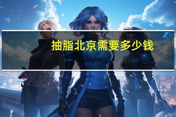 抽脂北京需要多少钱(北京西城区丰胸手术多少钱)