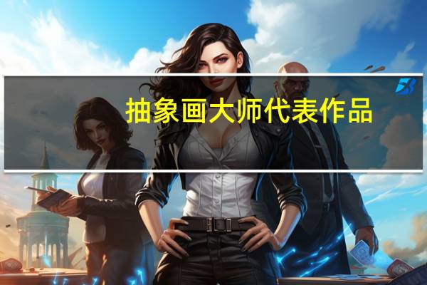 抽象画大师代表作品（抽象画大师有哪些）
