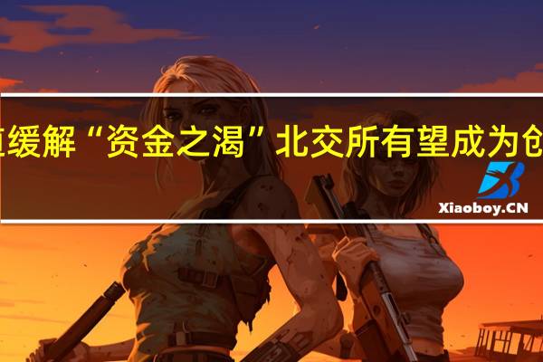 拓展融资通道缓解“资金之渴” 北交所有望成为创新药企重要承载地