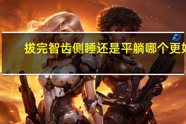拔完智齿侧睡还是平躺哪个更好（拔完智齿侧睡还是平躺）