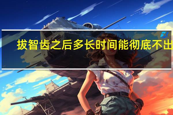 拔智齿之后多长时间能彻底不出血（拔智齿后应该注意什么）