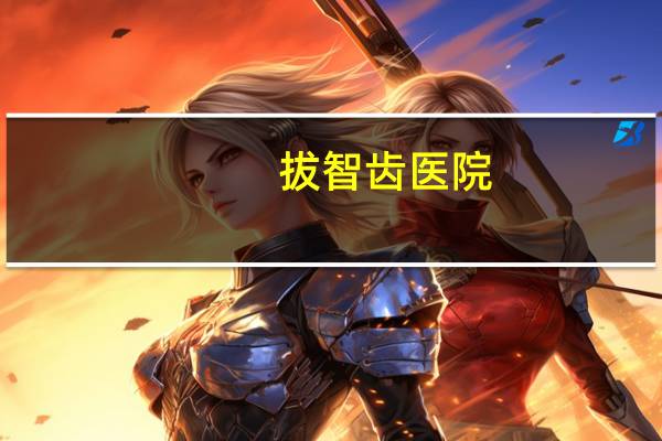 拔智齿医院(拔智齿去医院还是去口腔诊所)