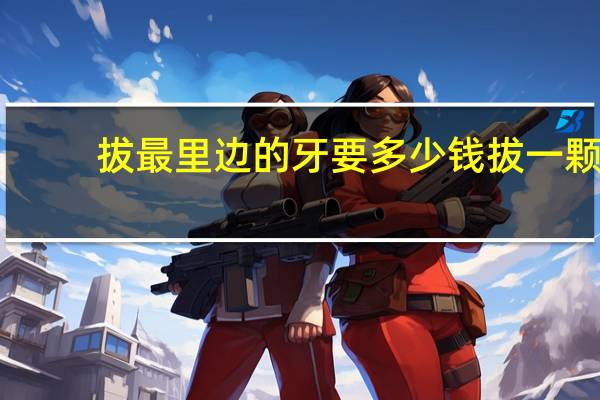 拔最里边的牙要多少钱 拔一颗牙齿要多少钱