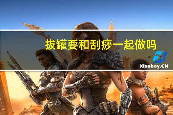 拔罐要和刮痧一起做吗(拔罐和刮痧能一起做吗)