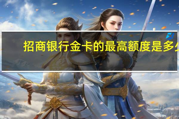 招商银行金卡的最高额度是多少（招商银行办信用卡金卡的话额度有多少钱）