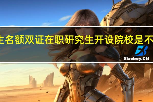 招生名额双证在职研究生开设院校是不是有限额
