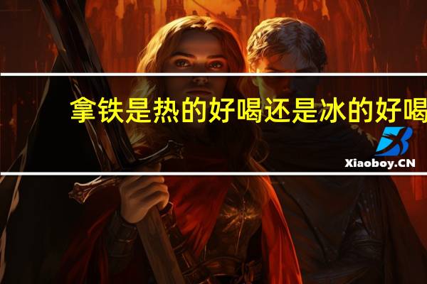 拿铁是热的好喝还是冰的好喝