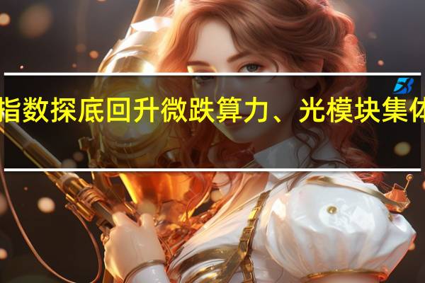 指数探底回升微跌 算力、光模块集体上攻！