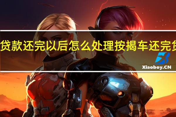 按揭车贷款还完以后怎么处理 按揭车还完贷款后怎么办