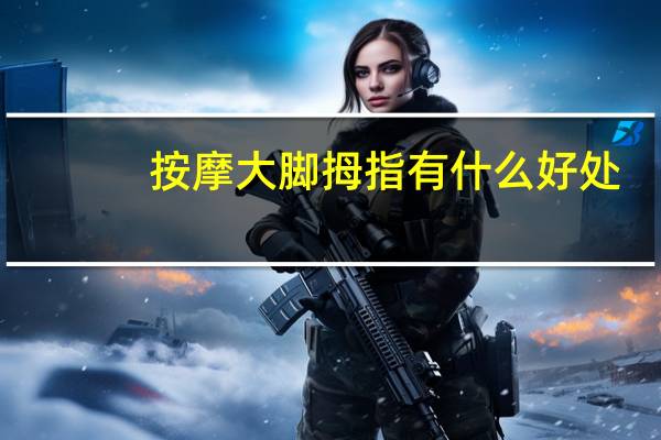 按摩大脚拇指有什么好处(按摩大脚拇指有什么用)