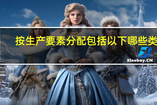 按生产要素分配包括以下哪些类型(按生产要素分配有哪几种类型)