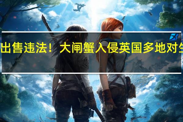 捕捞、出售违法！大闸蟹入侵英国多地 对生态造成危害：老外不吃嫌脏