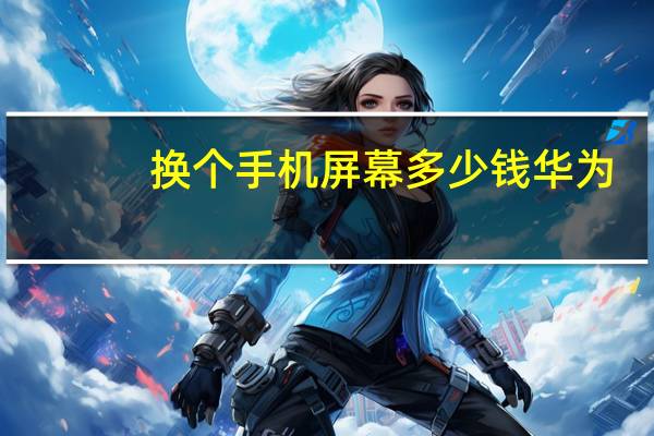 换个手机屏幕多少钱华为（换个手机屏幕多少钱）