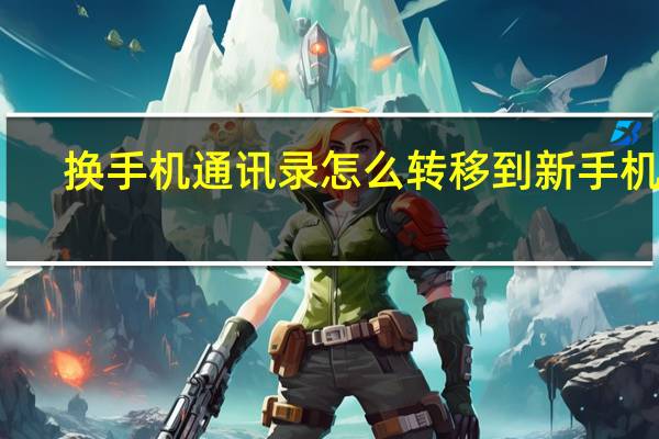 换手机通讯录怎么转移到新手机上（换手机通讯录）