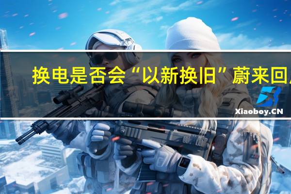 换电是否会“以新换旧” 蔚来回应：只是容器 用掉才有价值