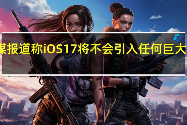 据外媒报道称iOS17将不会引入任何巨大的视觉大修