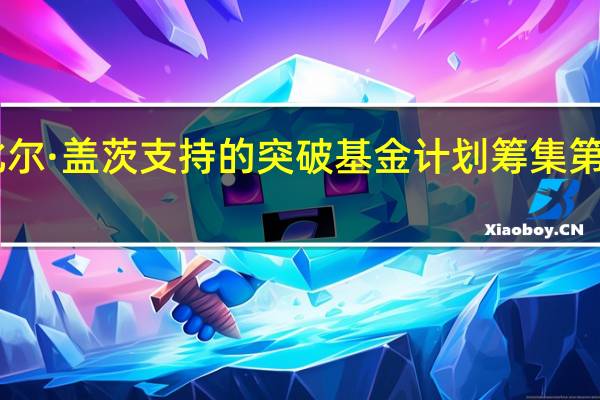 据市场消息比尔·盖茨支持的突破基金计划筹集第三轮10亿美元资金
