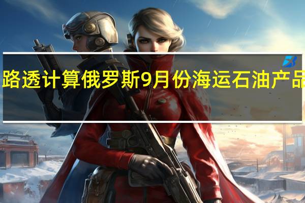 据消息人士和路透计算俄罗斯9月份海运石油产品出口较8月份下降2.5%