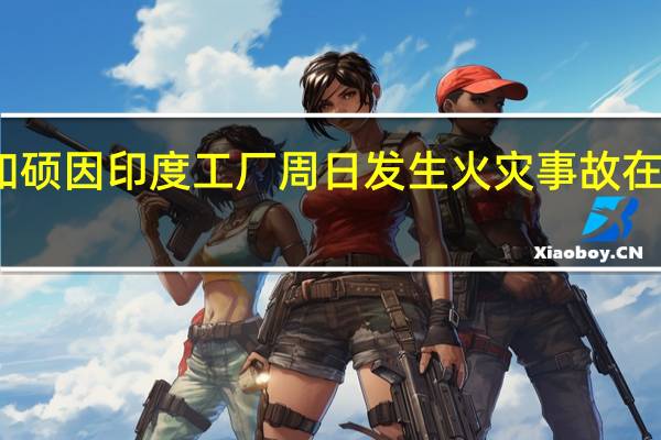 据消息人士称苹果供应商和硕因印度工厂周日发生火灾事故在周一取消了第三和最后一班生产