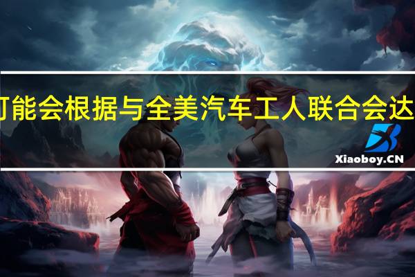 据知情人士透露斯特兰蒂斯（Stellantis NV）可能会根据与全美汽车工人联合会（UAW）达成的协议而关闭18个汽车工厂设施