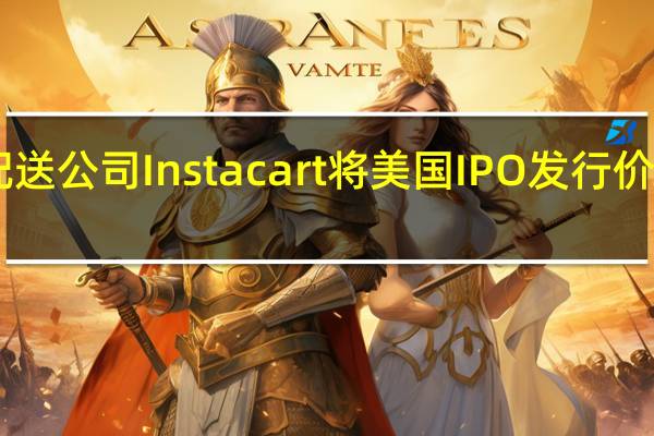 据知情人士透露杂货配送公司Instacart将美国IPO发行价定在每股30美元或更高水平