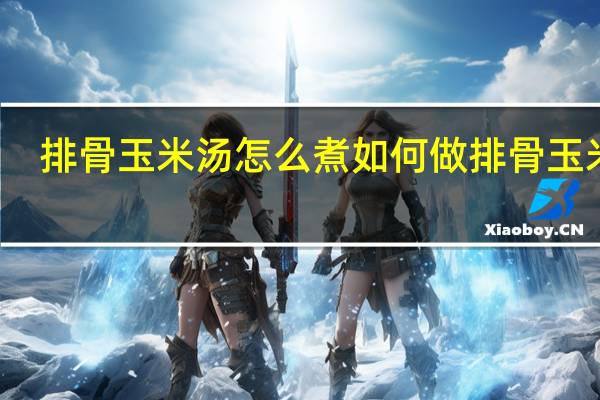 排骨玉米汤怎么煮 如何做排骨玉米汤