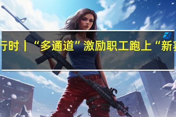 推进“产改”进行时｜“多通道”激励职工跑上“新赛道” 到底什么情况嘞