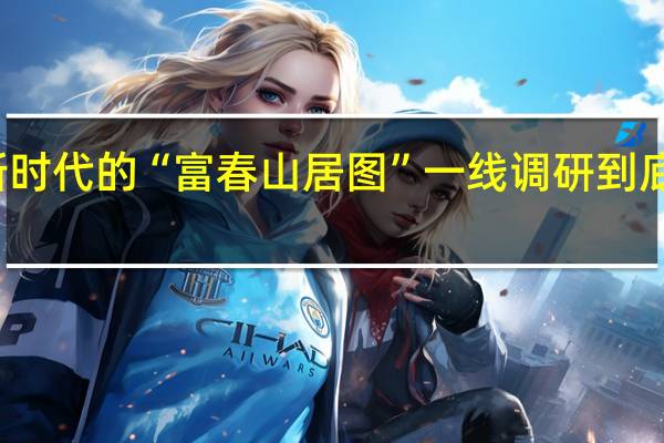 描绘新时代的“富春山居图” 一线调研 到底什么情况嘞
