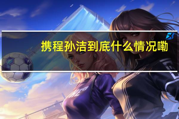 携程孙洁 到底什么情况嘞