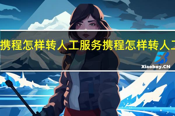 携程怎样转人工服务 携程怎样转人工服务