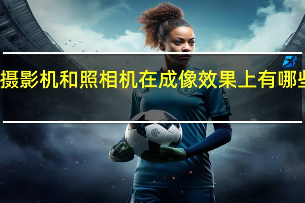 摄影机和照相机在成像效果上有哪些差距