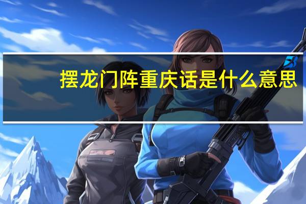 摆龙门阵重庆话是什么意思（摆龙门阵）