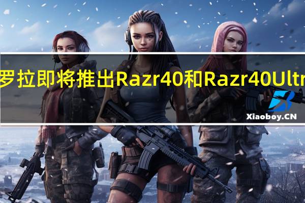 摩托罗拉即将推出Razr40和Razr40Ultra折叠新机