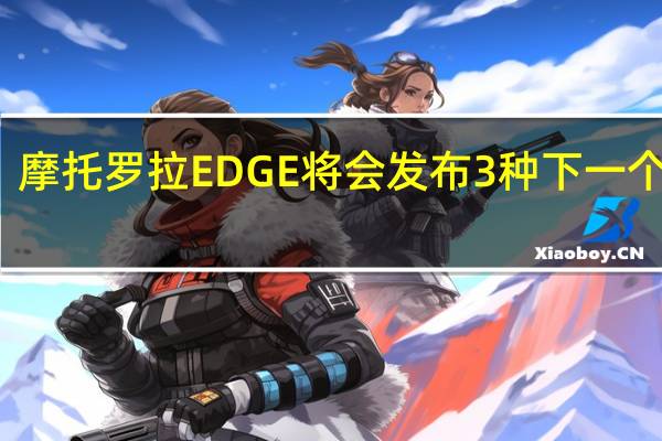 摩托罗拉EDGE将会发布3种下一个型号 