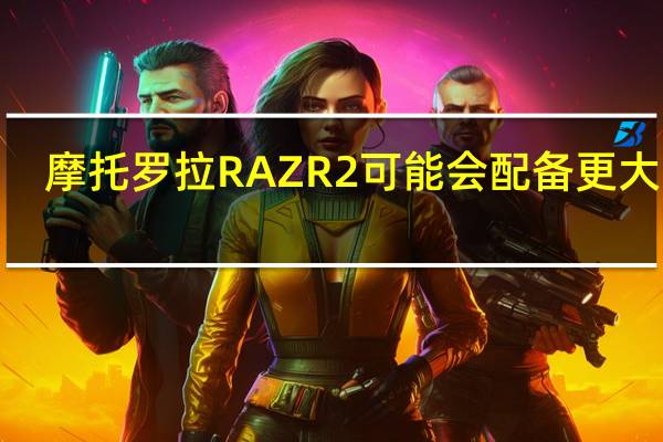 摩托罗拉RAZR 2可能会配备更大的6.7英寸显示屏