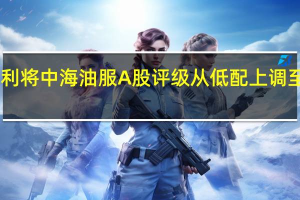 摩根士丹利将中海油服A股评级从低配上调至超配目标价19.50元人民币