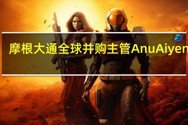 摩根大通全球并购主管Anu Aiyengar：摩根大通预计有1000亿至1500亿美元的资金将集中在印度