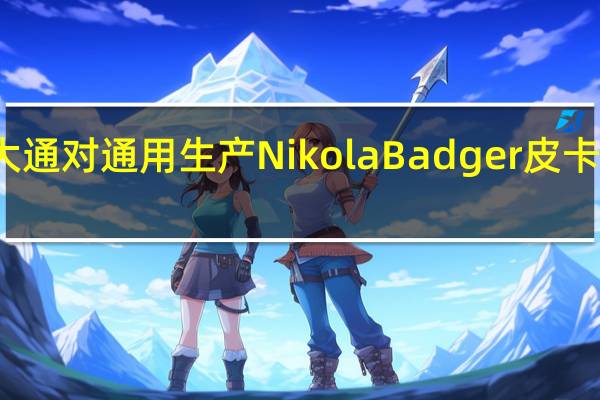 摩根大通对通用生产Nikola Badger皮卡持怀疑态度