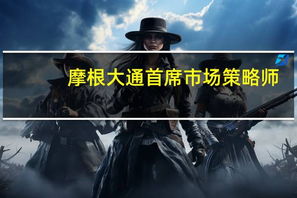 摩根大通首席市场策略师：建议低配股票和债券 转投大宗商品