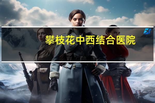 攀枝花中西结合医院，攀枝花有哪几个三甲医院