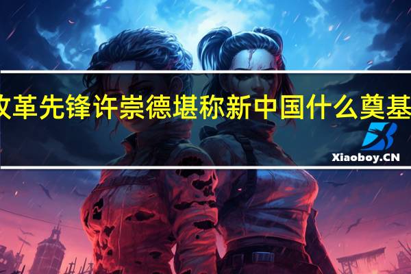 改革先锋许崇德堪称新中国什么奠基人之一