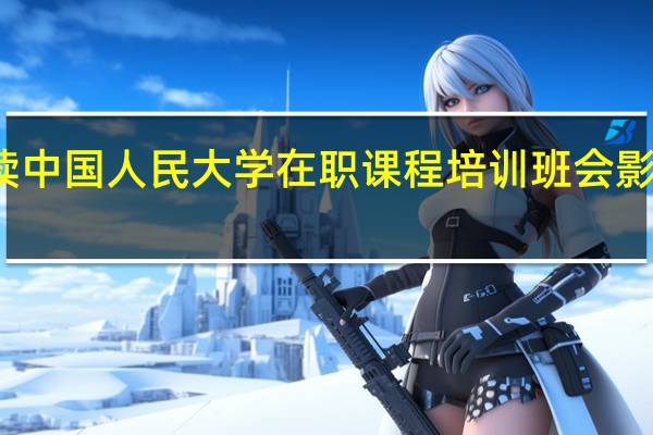 攻读中国人民大学在职课程培训班会影响工作吗