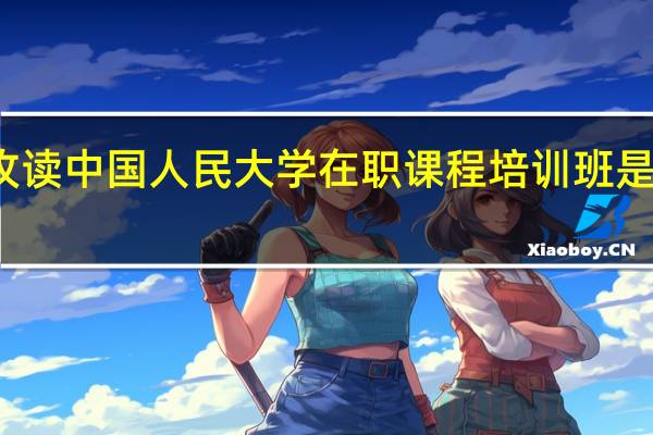 攻读中国人民大学在职课程培训班是双证吗