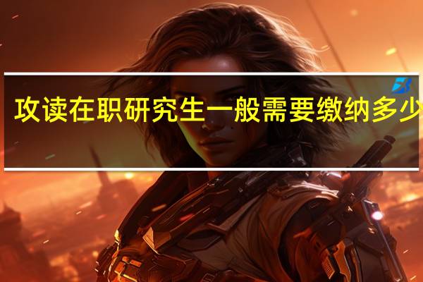 攻读在职研究生一般需要缴纳多少学费