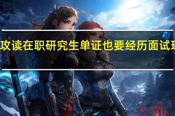 攻读在职研究生单证也要经历面试环节吗