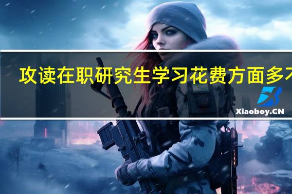 攻读在职研究生学习花费方面多不多