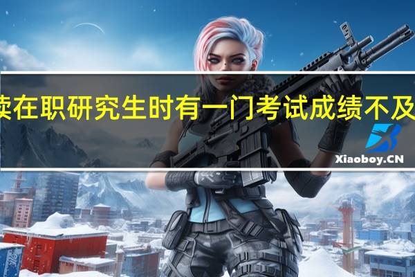 攻读在职研究生时有一门考试成绩不及格怎么办